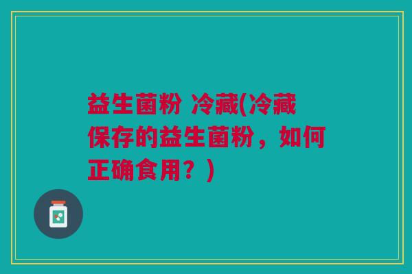 益生菌粉 冷藏(冷藏保存的益生菌粉,如何正确食用?)