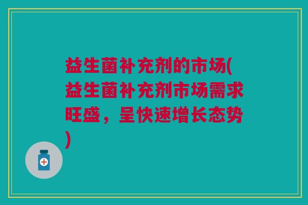 益生菌补充剂的市场(益生菌补充剂市场需求旺盛,呈快速增长态势) 益生菌补充剂的市场(益生菌补充剂市场需求旺盛,呈快速增长态势)