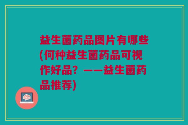 益生菌药品图片有哪些(何种益生菌药品可视作好品?——益生菌药品推荐) 益生菌药品图片有哪些(何种益生菌药品可视作好品?——益生菌药品推荐)