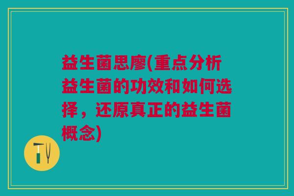 益生菌思廖(重点分析益生菌的功效和如何选择,还原真正的益生菌概念)
