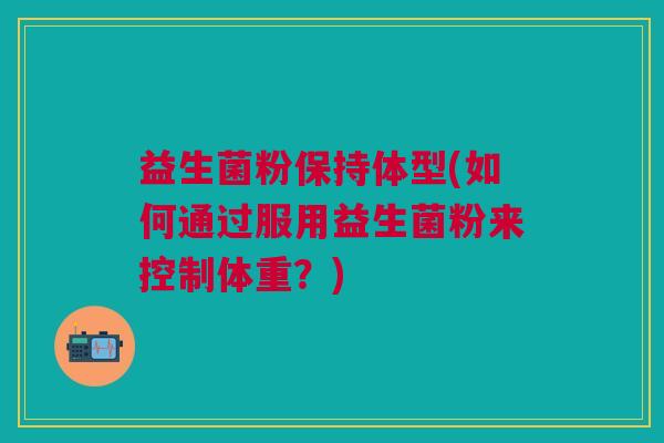 益生菌粉保持体型(如何通过服用益生菌粉来控制体重?) 益生菌粉保持体型(如何通过服用益生菌粉来控制体重?)