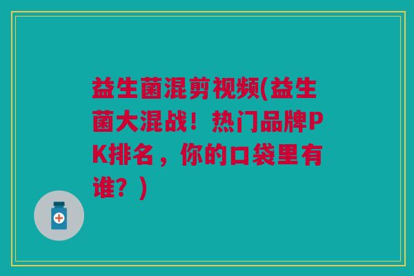 益生菌混剪视频(益生菌大混战！热门品牌PK排名，你的口袋里有谁？)