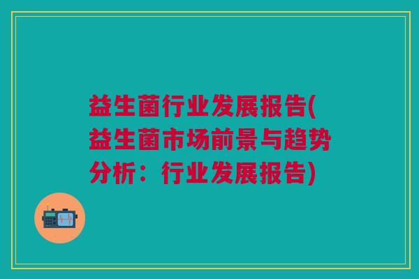 益生菌行业发展报告(益生菌市场前景与趋势分析:行业发展报告) 益生菌行业发展报告(益生菌市场前景与趋势分析:行业发展报告)
