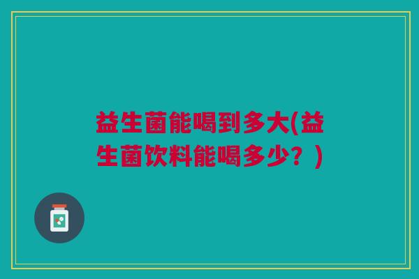 益生菌能喝到多大(益生菌饮料能喝多少?) 益生菌能喝到多大(益生菌饮料能喝多少?)