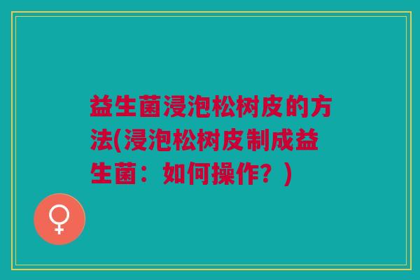 益生菌浸泡松树皮的方法(浸泡松树皮制成益生菌:如何操作?) 益生菌浸泡松树皮的方法(浸泡松树皮制成益生菌:如何操作?)