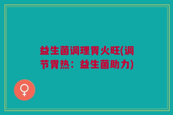 益生菌调理胃火旺(调节胃热：益生菌助力)
