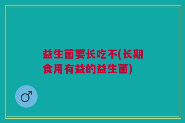 益生菌要长吃不(长期食用有益的益生菌)