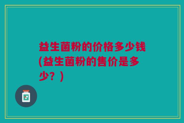 益生菌粉的价格多少钱(益生菌粉的售价是多少?)