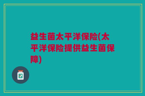 益生菌太平洋保险(太平洋保险提供益生菌保障) 益生菌太平洋保险(太平洋保险提供益生菌保障)