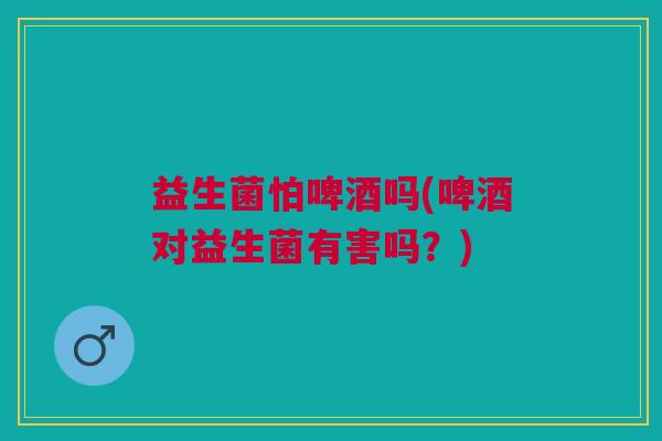 益生菌怕啤酒吗(啤酒对益生菌有害吗？)