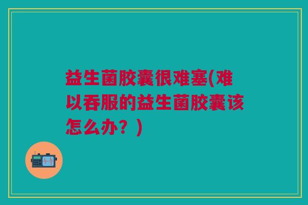 益生菌胶囊很难塞(难以吞服的益生菌胶囊该怎么办?) 益生菌胶囊很难塞(难以吞服的益生菌胶囊该怎么办?)