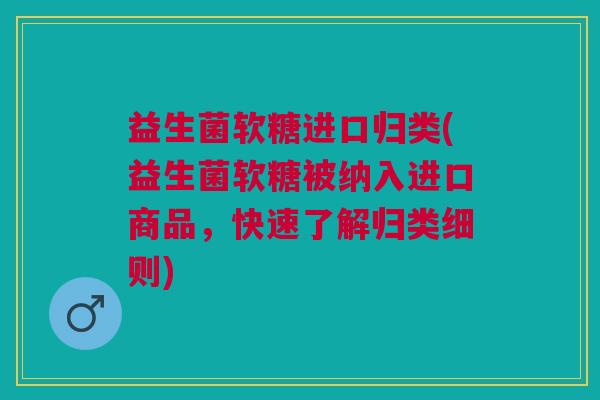 益生菌软糖进口归类(益生菌软糖被纳入进口商品,快速了解归类细则)