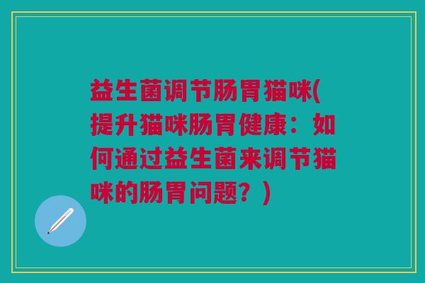 益生菌调节肠胃猫咪(提升猫咪肠胃健康:如何通过益生菌来调节猫咪的肠胃问题?) 益生菌调节肠胃猫咪(提升猫咪肠胃健康:如何通过益生菌来调节猫咪的肠胃问题?)