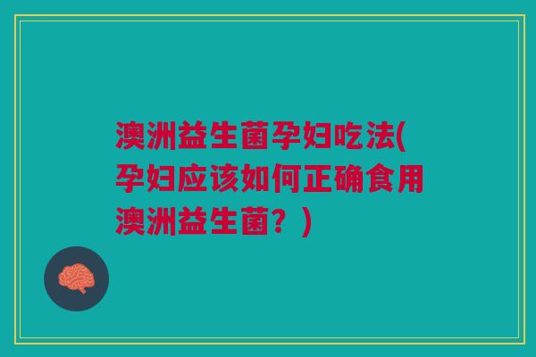 澳洲益生菌孕妇吃法(孕妇应该如何正确食用澳洲益生菌?)