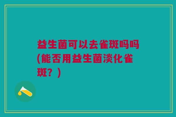 益生菌可以去雀斑吗吗(能否用益生菌淡化雀斑?) 益生菌可以去雀斑吗吗(能否用益生菌淡化雀斑?)