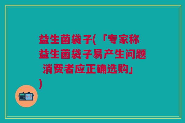 益生菌袋子(「专家称益生菌袋子易产生问题 消费者应正确选购」) 益生菌袋子(「专家称益生菌袋子易产生问题 消费者应正确选购」)