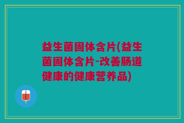 益生菌固体含片(益生菌固体含片-改善肠道健康的健康营养品)