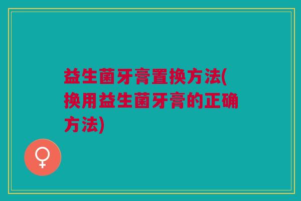 益生菌牙膏置换方法(换用益生菌牙膏的正确方法)