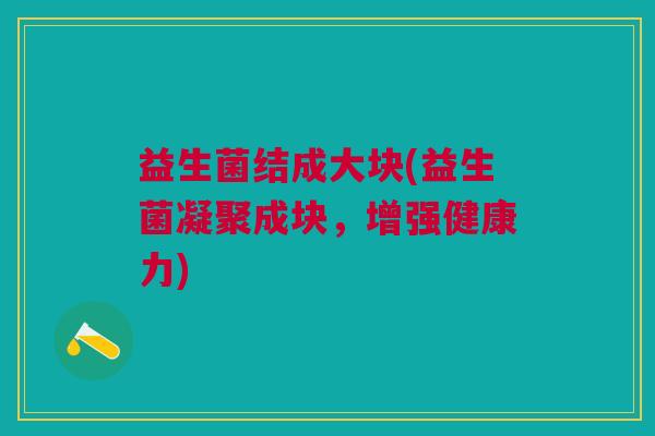 益生菌结成大块(益生菌凝聚成块,增强健康力) 益生菌结成大块(益生菌凝聚成块,增强健康力)