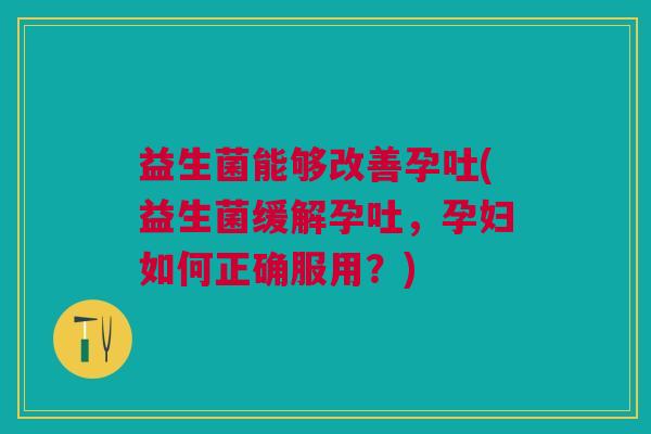 益生菌能够改善孕吐(益生菌缓解孕吐,孕妇如何正确服用?) 益生菌能够改善孕吐(益生菌缓解孕吐,孕妇如何正确服用?)