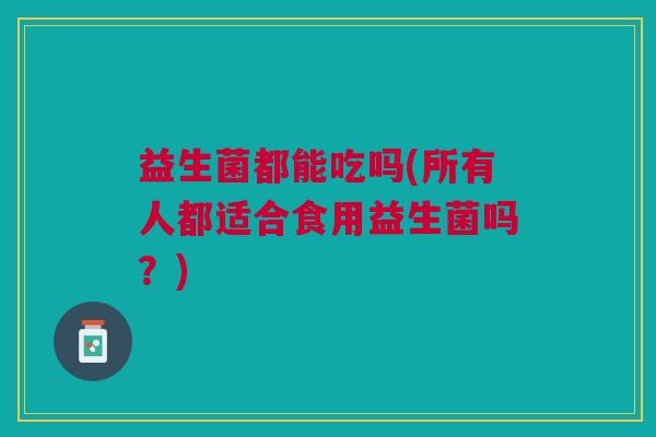 益生菌都能吃吗(所有人都适合食用益生菌吗？)