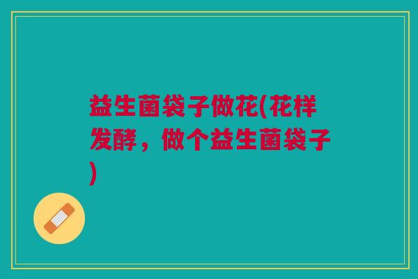 益生菌袋子做花(花样发酵,做个益生菌袋子) 益生菌袋子做花(花样发酵,做个益生菌袋子)