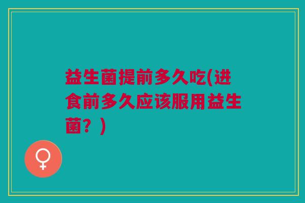 益生菌提前多久吃(进食前多久应该服用益生菌?)