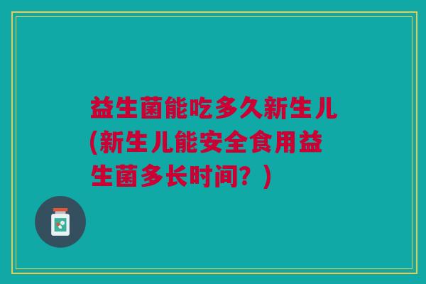 益生菌能吃多久新生儿(新生儿能安全食用益生菌多长时间?) 益生菌能吃多久新生儿(新生儿能安全食用益生菌多长时间?)