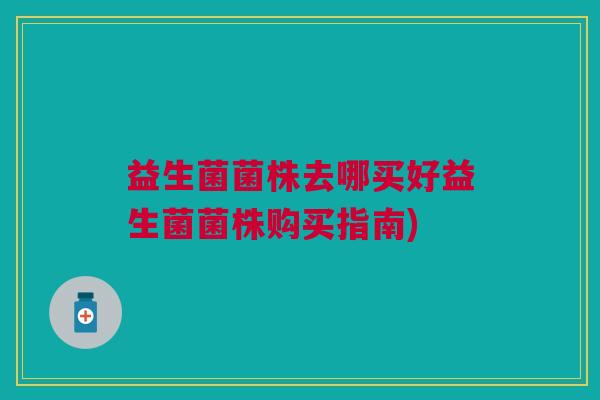 益生菌菌株去哪买好益生菌菌株购买指南) 益生菌菌株去哪买好益生菌菌株购买指南)