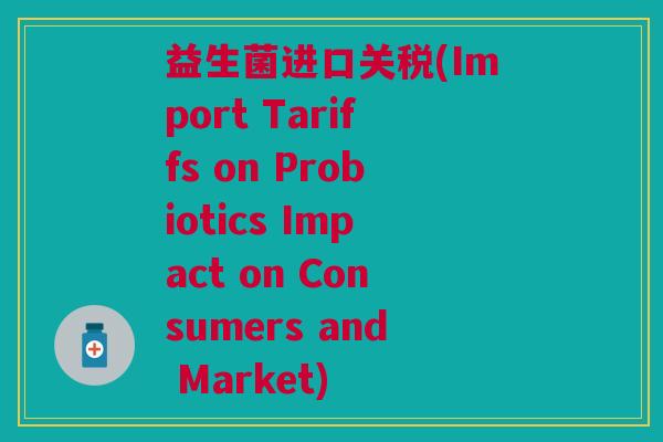 益生菌进口关税(Import Tariffs on Probiotics Impact on Consumers and Market)