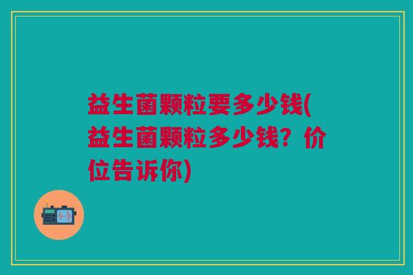 益生菌颗粒要多少钱(益生菌颗粒多少钱?价位告诉你)
