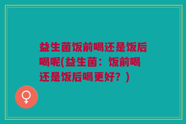 益生菌饭前喝还是饭后喝呢(益生菌:饭前喝还是饭后喝更好?) 益生菌饭前喝还是饭后喝呢(益生菌:饭前喝还是饭后喝更好?)