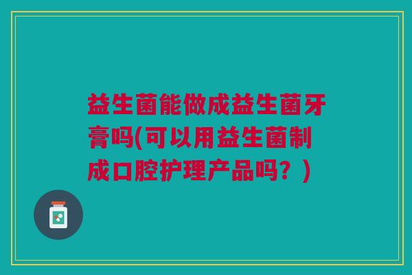 益生菌能做成益生菌牙膏吗(可以用益生菌制成口腔护理产品吗?)