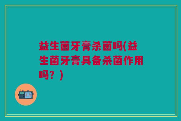 益生菌牙膏杀菌吗(益生菌牙膏具备杀菌作用吗?)