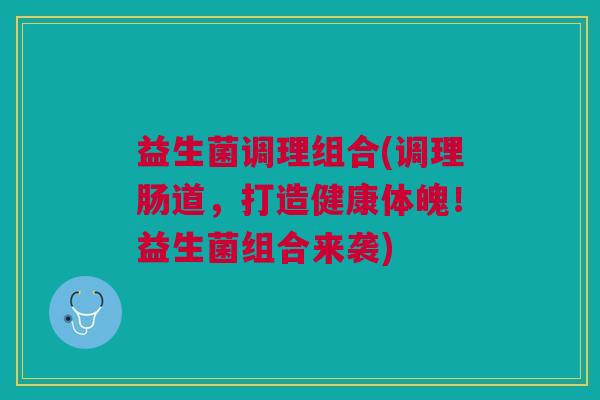 益生菌调理组合(调理肠道，打造健康体魄！益生菌组合来袭)