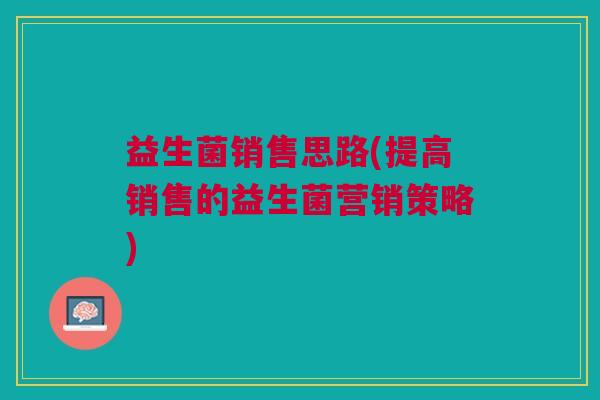 益生菌销售思路(提高销售的益生菌营销策略)