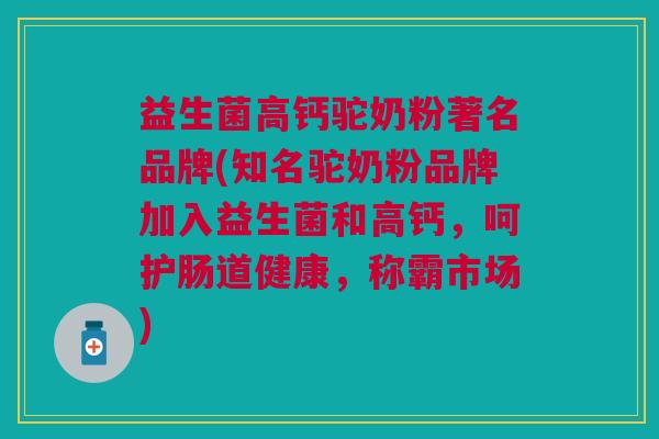 益生菌高钙驼奶粉著名品牌(知名驼奶粉品牌加入益生菌和高钙,呵护肠道健康,称霸市场)