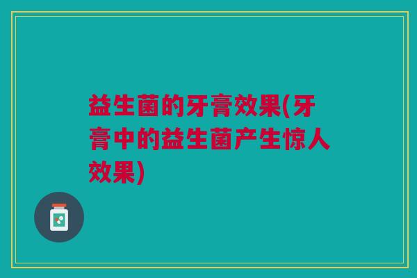益生菌的牙膏效果(牙膏中的益生菌产生惊人效果) 益生菌的牙膏效果(牙膏中的益生菌产生惊人效果)