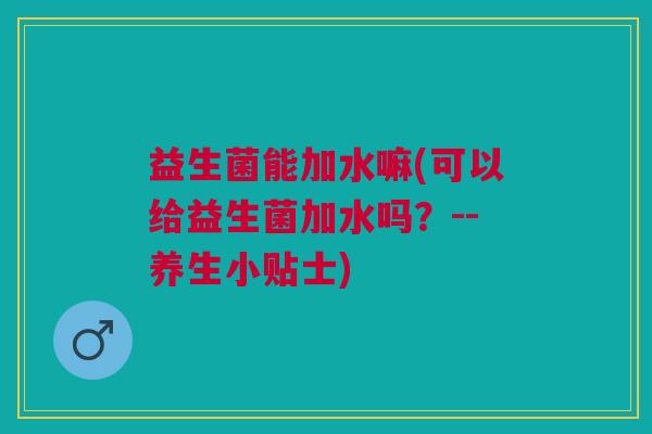 益生菌能加水嘛(可以给益生菌加水吗?--养生小贴士)