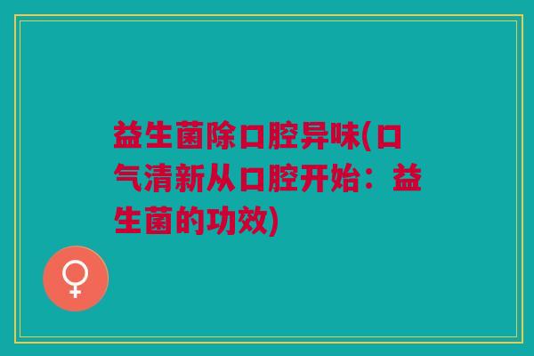 益生菌除口腔异味(口气清新从口腔开始:益生菌的功效)