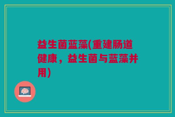 益生菌蓝藻(重建肠道健康,益生菌与蓝藻并用) 益生菌蓝藻(重建肠道健康,益生菌与蓝藻并用)