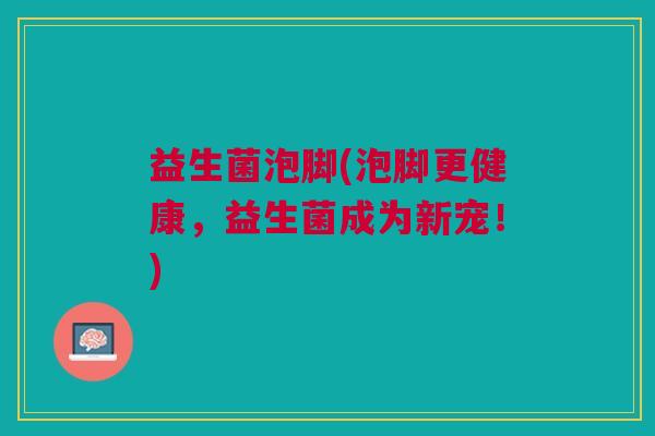 益生菌泡脚(泡脚更健康,益生菌成为新宠!) 益生菌泡脚(泡脚更健康,益生菌成为新宠!)