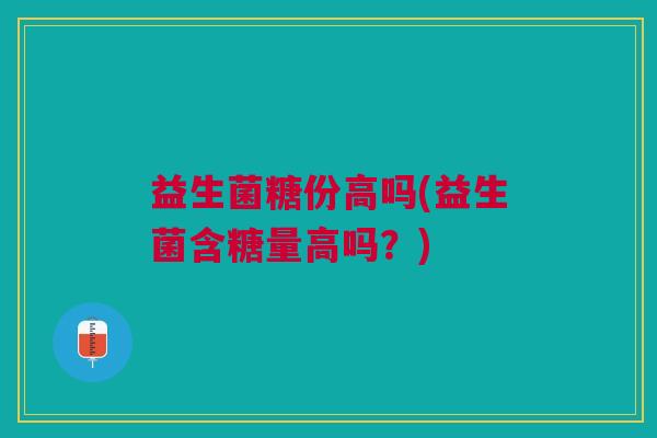 益生菌糖份高吗(益生菌含糖量高吗?)