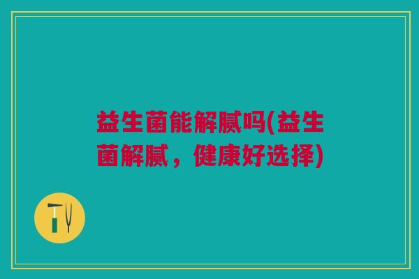 益生菌能解腻吗(益生菌解腻,健康好选择) 益生菌能解腻吗(益生菌解腻,健康好选择)