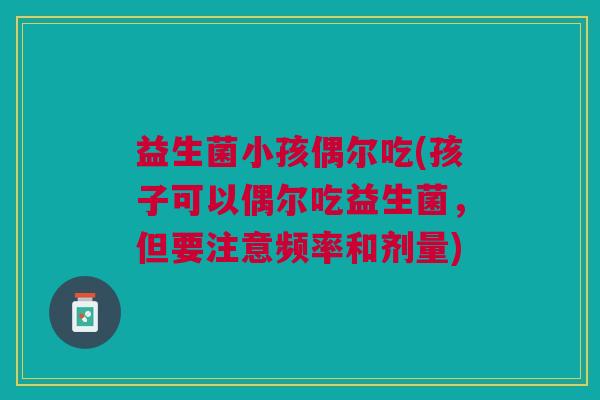 益生菌小孩偶尔吃(孩子可以偶尔吃益生菌,但要注意频率和剂量)
