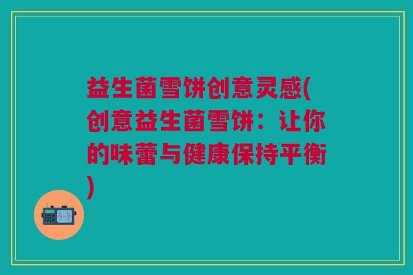 益生菌雪饼创意灵感(创意益生菌雪饼:让你的味蕾与健康保持平衡) 益生菌雪饼创意灵感(创意益生菌雪饼:让你的味蕾与健康保持平衡)