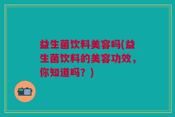 益生菌饮料美容吗(益生菌饮料的美容功效,你知道吗?)