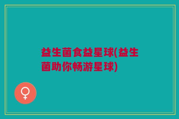 益生菌食益星球(益生菌助你畅游星球) 益生菌食益星球(益生菌助你畅游星球)