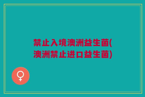 禁止入境澳洲益生菌(澳洲禁止进口益生菌) 禁止入境澳洲益生菌(澳洲禁止进口益生菌)