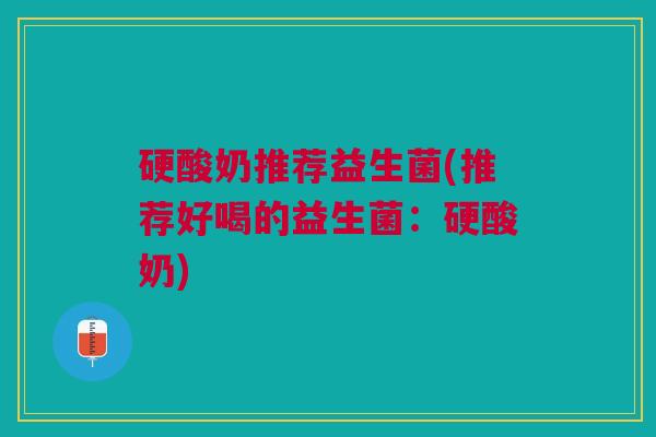 硬酸奶推荐益生菌(推荐好喝的益生菌:硬酸奶) 硬酸奶推荐益生菌(推荐好喝的益生菌:硬酸奶)